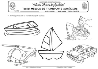 Miss: Kihara Cavero Morales ¡Triunfadores desde el principio!
Delinea y colorea solo los medios de transporte acuáticos.
ALUMNO: __________________________ NIVEL: INICIAL AULA: 3 Años FECHA: 14/09/16
Tarea: MEDIOS DE TRANSPORTE ACUÁTICOS
INSTITUCIÓN EDUCATIVA PRIVADA