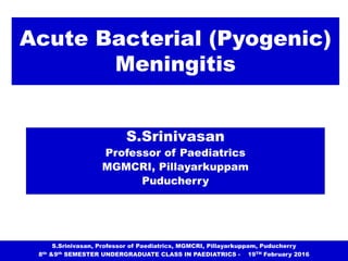 Acute Bacterial (Pyogenic)
Meningitis
S.Srinivasan
Professor of Paediatrics
MGMCRI, Pillayarkuppam
Puducherry
S.Srinivasan, Professor of Paediatrics, MGMCRI, Pillayarkuppam, Puducherry
8th &9th SEMESTER UNDERGRADUATE CLASS IN PAEDIATRICS - 19TH February 2016
 
