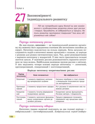 Тема 4
106
Під час попереднього курсу біології ви вже ознайо-
милися з особливостями розвитку різних груп рослин
і тварин. Пригадайте, як відбуваються ці процеси. Які
типи розвитку притаманні тваринам? Чим вони від-
різняються між собою?
27Закономірності
індивідуального розвитку
Періоди онтогенезу рослин
Як вам відомо, онтогенез — це індивідуальний розвиток організ-
му від моменту його зародження статевим або нестатевим способом до
смерті. Онтогенез поділяється на кілька періодів. Хоча загальна по-
слідовність подій в онтогенезі живих організмів є схожою, ці періоди
є різними для різних систематичних груп. Так, дуже різноманітними
є варіанти онтогенезу у водоростей. У них часто трапляються складні
життєві цикли. У наземних рослин різноманітність варіантів онтоге-
незу не така велика. Найбільшою наземною групою рослин є квіткові.
У них виділяють чотири основні періоди онтогенезу — латентний,
прегенеративний, генеративний і постгенеративний.
Періоди онтогенезу покритонасінних рослин
Період
онтогенезу
Коли починається Що відбувається
Латентний З моменту відділення насінини
від материнської особини
Насінина перебуває в  стані спокою
з  мінімальною інтенсивністю проце-
сів життєдіяльності
Прегенера-
тивний
З моменту проростання зародка Ріст рослини й накопичення нею по-
живних речовин
Генератив-
ний
З моменту початку формування
генеративних органів
Генеративні органи функціонують.
Рослини квітнуть і плодоносять
Постгенера-
тивний
З моменту закінчення функціону-
вання генеративних органів до
загибелі рослини
Процеси відмирання починають
переважати над процесами ново-
утворення
Періоди онтогенезу тварин
Онтогенез тварин зазвичай поділяють на два головні періоди —
ембріональний і постембріональний. Ембріональний період (ембріо-
 