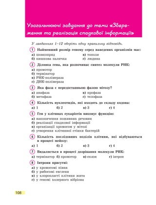 108
У завданнях 1–12 оберіть одну правильну відповідь.
1	 Найменший розмір геному серед наведених організмів має:
а)	 шовкопряд	 в)	 тополя
б)	 кишкова паличка	 г)	 людина
2	 Ділянка гена, яка розпочинає синтез молекули РНК:
а)	 промотор
б)	 термінатор	
в)	 РНК-полімераза
г)	 ДНК-полімераза
3	 Яка фаза є передостанньою фазою мітозу?
а)	 анафаза	 в)	 профаза
б)	 метафаза	 г)	 телофаза
4	 Кількість нуклеотидів, які входять до складу кодона:
а)	 1	 б)	2	 в)	3	 г)	4
5	 Ген у клітинах еукаріотів виконує функцію:
а)	 накопичення поживних речовин
б)	 реалізації спадкової інформації
в)	 організації хромосом у мітозі
г)	 утворення клітинної стінки бактерій
6	Кількість послідовних поділів клітини, які відбуваються
в  процесі мейозу:
а)	 1	 б)	2	 в)	3	 г)	4
7	 Видаляється в процесі дозрівання молекули РНК:
а)	 термінатор	 б)	промотор	 в)	екзон	 г)	інтрон
8	 Інтрони присутні:
а)	 у хромосомі півня	
б)	 у рибосомі евглени
в)	 у хлоропласті клітини жита
г)	 у геномі холерного вібріона
Узагальнюючі завдання до теми «Збере­
ження та реалізація спадкової інформації»
 