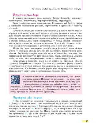 Речовини живих організмів. Неорганічні сполуки
11
Біологічна роль води
У живих організмах вода виконує багато функцій: розчинну,
транспортну, метаболічну, терморегуляторну, структурну.
Вода є універсальним розчинником. Речовини, які беруть участь
у більшості біологічних реакцій, перебувають в організмі у водному
розчині.
Дуже важливою для клітин та організмів у цілому є також транс­
портна роль води. У вигляді водного розчину речовини разом із во-
дою можуть транспортуватися з одних частин клітини в інші. А між
різними частинами багатоклітинних організмів вони транспортуються
у  складі спеціальних рідин (наприклад, у складі крові). Випарову-
вання води листками рослин спричиняє її рух від коренів угору.
При  цьому переміщуються і речовини, які у воді розчинені.
Молекули води виконують метаболічну функцію, коли беруть
участь у реакціях обміну речовин (їх називають біохімічними реак-
ціями). Терморегуляторна функція води надзвичайно важлива для
підтримання температури тіла організмів. Коли, наприклад, людина
потіє, то вода, яка випаровується, знижує температуру її тіла.
Структурну функцію води добре видно на прикладі рослин
і  деяких безхребетних тварин. Рослини підтримують форму листків
і  трав’янистих стебел завдяки підвищеному тиску в наповнених во-
дою клітинах. А в багатьох червів форма тіла підтримується завдяки
підвищеному тиску води в порожнинах їхнього тіла.
У живих організмах містяться як органічні, так і неор-
ганічні речовини. Неорганічні речовини — це вода, солі,
кислоти та інші сполуки. Вони відіграють важливу роль
у життєдіяльності живих організмів. Вода створює се-
редовище, у якому відбуваються реакції обміну речовин. Інші неор-
ганічні речовини беруть участь у формуванні скелета, роботі нер-
вової, травної та інших систем організму.
Перевірте свої знання
1. Які неорганічні речовини трапляються в живих організмах?
2.  Доведіть на прикладах, що властивості води мають велике зна-
чення для живих клітин. 3. Які функції в живих організмах можуть
виконувати кислоти? 4. Уявіть ситуацію, коли лікар каже, що в  ор-
ганізмі людини не вистачає Ca. Яким чином вона зможе вирішити
цю проблему? 5*. До яких наслідків для організму людини може
призвести втрата ним солей Na+
?
 