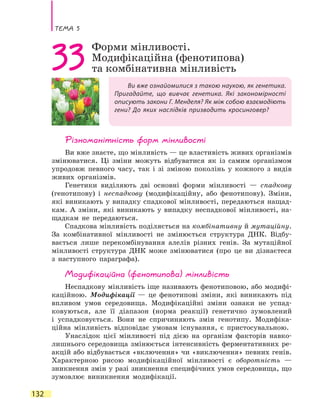 Тема 5
132
Ви вже ознайомилися з такою наукою, як генетика.
Пригадайте, що вивчає генетика. Які закономірності
описують закони Г. Менделя? Як між собою взаємодіють
гени? До яких наслідків призводить кросинговер?
33Форми мінливості.
Модифікаційна (фенотипова)
та комбінативна мінливість
Різноманітність форм мінливості
Ви вже знаєте, що мінливість — це властивість живих організмів
змінюватися. Ці зміни можуть відбуватися як із самим організмом
упродовж певного часу, так і зі зміною поколінь у кожного з видів
живих організмів.
Генетики виділяють дві основні форми мінливості  — спадкову
(генотипову) і неспадкову (модифікаційну, або фенотипову). Зміни,
які виникають у випадку спадкової мінливості, передаються нащад-
кам. А зміни, які виникають у випадку неспадкової мінливості, на-
щадкам не передаються.
Спадкова мінливість поділяється на комбінативну й мутаційну.
За комбінативної мінливості не змінюється структура ДНК. Відбу-
вається лише перекомбінування алелів різних генів. За мутаційної
мінливості структура ДНК може змінюватися (про це ви дізнаєтеся
з наступного параграфа).
Модифікаційна (фенотипова) мінливість
Неспадкову мінливість іще називають фенотиповою, або модифі-
каційною. Модифікації — це фенотипові зміни, які виникають під
впливом умов середовища. Модифікаційні зміни ознаки не успад-
ковуються, але її діапазон (норма реакції) генетично зумовлений
і  успадковується. Вони не спричиняють змін генотипу. Модифіка-
ційна мінливість відповідає умовам існування, є пристосувальною.
Унаслідок цієї мінливості під дією на організм факторів навко-
лишнього середовища змінюється інтенсивність ферментативних ре-
акцій або відбувається «включення» чи «виключення» певних генів.
Характерною рисою модифікаційної мінливості є оборотність —
зникнення змін у разі зникнення специфічних умов середовища, що
зумовлює виникнення модифікації.
 