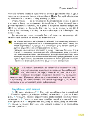 Форми мінливості
135
того як загиблі клітини руйнуються, окремі фрагменти їхньої ДНК
можуть поглинатися іншими бактеріями. Потім бактерії вбудовують
ці фрагменти у свою кільцеву молекулу ДНК.
Трансдукція — це перенесення бактеріальних генів з однієї
клітини в іншу за допомогою бактеріофага. Коли бактеріофаги
розмножуються в клітині, то в деякі з вірусних часток потрапляє
ДНК не вірусу, а бактерії. Вірусна частка переносить цю ДНК
в  іншу бактеріальну клітину, де вона вбудовується у бактеріальну
хромосому.
За допомогою таких процесів бактерії можуть, наприклад, об-
мінюватися генами стійкості до антибіотиків.
Часто вчені виділяють як окремий вид мінливості онтогенетичну мінливість.
Вона відбувається протягом життя особини під контролем генів. Саме ця мін-
ливість відповідає за те, що одна й та сама людина у віці одного, шести, два-
дцяти й сімдесяти років виглядає зовсім по-різному.
Наслідком комбінативної мінливості є явище гетерозису. Гетерозис (грец.
heterosis — видозміни, перетворення), або «гібридна сила», може спостеріга-
тися в першому поколінні в разі гібридизації між представниками різних видів
або сортів. Виділяють три основні форми гетерозису: репродуктивний (підви-
щується врожайність), соматичний (збільшуються лінійні розміри організму)
і адаптивний (підвищується стійкість до дії чинників середовища).
Мінливість поділяють на спадкову й неспадкову. Змі-
ни, які виникли внаслідок неспадкової (модифікацій-
ної) мінливості, не передаються нащадкам. Зміни, які
виникли внаслідок спадкової мінливості, нащадкам
передаються. Спадкова мінливість поділяється на комбінативну
й мутаційну. За комбінативної мінливості структура ДНК не змі-
нюється, а за мутаційної може змінюватися.
Перевірте свої знання
1. Що таке мінливість? 2. Що таке модифікаційна мінливість?
3.  Наведіть приклади модифікаційної мінливості у рослин і тва-
рин. 4.  Складіть список характерних особливостей комбінативної
мінливості. 5. Наведіть приклади комбінативної мінливості у жи-
вих організмів. 6. Порівняйте спадкову й неспадкову мінливість.
7*. Складіть список факторів, які можуть впливати на мінливість
живих організмів.
 