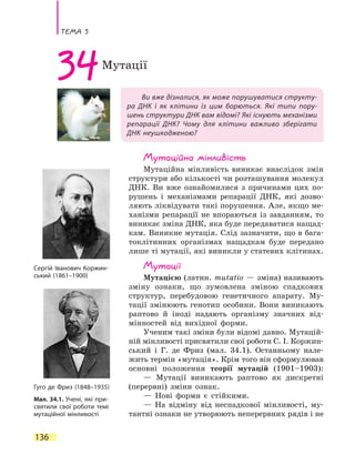Тема 5
136
Ви вже дізналися, як може порушуватися структу-
ра ДНК і як клітини із цим борються. Які типи пору-
шень структури ДНК вам відомі? Які існують механізми
репарації ДНК? Чому для клітини важливо зберігати
ДНК неушкодженою?
34Мутації
Мутаційна мінливість
Мутаційна мінливість виникає внаслідок змін
структури або кількості чи розташування молекул
ДНК. Ви вже ознайомилися з  причинами цих по-
рушень і механізмами репарації ДНК, які дозво-
ляють ліквідувати такі порушення. Але, якщо ме-
ханізми репарацїї не впораються із завданням, то
виникає зміна ДНК, яка буде передаватися нащад-
кам. Виникне мутація. Слід зазначити, що в бага-
токлітинних організмах нащадкам буде передано
лише ті мутації, які виникли у статевих клітинах.
Мутації
Мутацією (латин. mutatio — зміна) називають
зміну ознаки, що зумовлена зміною спадкових
структур, перебудовою генетичного апарату. Му-
тації змінюють генотип особини. Вони виникають
раптово й іноді надають організму значних від-
мінностей від вихідної форми.
Ученим такі зміни були відомі давно. Мутацій-
ній мінливості присвятили свої роботи С. І. Коржин-
ський і Г. де Фриз (мал. 34.1). Останньому нале-
жить термін «мутація». Крім того він сформулював
основні положення теорії мутацій (1901–1903):
— Мутації виникають раптово як дискретні
(перервні) зміни ознак.
— Нові форми є стійкими.
— На відміну від неспадкової мінливості, му-
тантні ознаки не утворюють неперервних рядів і не
Мал. 34.1. Учені, які при-
святили свої роботи темі
мутаційної мінливості
Сергій Іванович Коржин-
ський (1861–1900)
Гуго де Фриз (1848–1935)
 