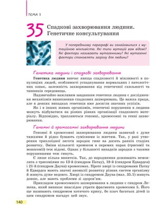 Тема 5
140
У попередньому параграфі ви ознайомилися з му-
таційною мінливістю. Які типи мутацій вам відомі?
Які фактори називають мутагенними? Які мутагенні
фактори становлять загрозу для людини?
35Спадкові захворювання людини.
Генетичне консультування
Генетика людини і спадкові захворювання
Генетика людини вивчає явища спадковості й мінливості в по-
пуляціях людей, особливості успадкування нормальних і патологіч-
них ознак, залежність захворювання від генетичної схильності та
чинників середовища.
Надзвичайно важливим завданням генетики людини є досліджен-
ня механізмів виникнення спадкових захворювань. Це важка праця,
але в деяких випадках генетики вже досягли значних успіхів.
Як і в інших живих організмів, генетичні порушення в людини
можуть відбуватися на різних рівнях організації спадкового мате-
ріалу. Відповідно, трапляються геномні, хромосомні та генні захво-
рювання.
Геномні й хромосомні захворювання людини
Геномні й хромосомні захворювання людини зазвичай є дуже
тяжкими й рідко бувають сумісними із життям. Так, у разі утво-
рення триплоїдної зиготи зародок гине на досить ранніх стадіях
розвитку. Зміни кількості хромосом в окремих парах (трисомії та
моносомії) теж відомі. Однак у більшості випадків зародки з такими
порушеннями теж гинуть.
Є лише кілька винятків. Так, до народження доживають немов-
лята з трисоміями по 13-й (синдром Патау), 18-й (синдром Едвардса)
і 21-й (синдром Дауна) хромосомах. Проте хворі із синдромами Патау
й Едвардса мають значні аномалії розвитку різних систем організму
й живуть дуже недовго. Хворі із синдромом Дауна (мал. 35.1) живуть
довше, але мають проблеми зі здоров’ям.
Прикладом хромосомного захворювання в людини є синдром Ле-
жена, який виникає внаслідок утрати фрагмента хромосоми 5. Його
ще називають синдромом котячого крику, бо плач багатьох дітей із
цим синдромом нагадує цей звук.
 