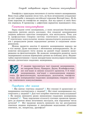 Спадкові захворювання людини. Генетичне консультування
143
Гемофілія є прикладом зчепленого зі статтю генного захворювання.
Вона стала добре відомою після того, як було встановлено успадкуван-
ня цієї хвороби у нащадків англійської королеви Вікторії (мал. 35.4).
Сама королева на гемофілію не хворіла. Але від одного зі своїх бать-
ків отримала Х-хромосому з дефектним варіантом відповідного гена.
Генетичне консультування
Зараз відомі сотні захворювань, у яких механізми біохімічних
порушень вивчено досить докладно. Але спадкові захворювання
людини набагато простіше попередити, ніж вилікувати. Тому для
їх профілактики створено систему генетичного консультування.
У генетичних консультаціях можна проаналізувати родоводи бать-
ків і розрахувати ризик народження дитини зі спадковим захво-
рюванням.
Можна провести аналізи й виявити захворювання зародка ще
в  тілі матері. Дуже важливим є обстеження новонароджених. За  до-
помогою нескладного тесту можна на ранній стадії виявити захво-
рювання на фенілкетонурію. Це дозволяє попередити розвиток цього
захворювання шляхом переведення дитини на особливу дієту. Надзви-
чайно перспективним є також використання молекулярно-генетичних
методів діагностики спадкових захворювань.
У людини трапляються такі спадкові захворювання,
як синдроми Патау, Едвардса, Дауна, Кляйнфельтера,
які пов’язані зі зміною кількості хромосом. Є й генні
захворювання, пов’язані з пошкодженням окремих
генів. Це фенілкетонурія, муковісцидоз, дальтонізм, гемофілія
тощо. Для попередження спадкових захворювань створено систе-
му генетичного консультування.
Перевірте свої знання
1. Що вивчає генетика людини? 2. Які геномні й хромосомні за-
хворювання спостерігають у людини? 3. Які генні захворювання спо-
стерігають у людини? 4. Для чого потрібне генетичне консультування?
5. Як можна зменшити ризик виникнення спадкових захворювань
у людини? 6*. Чому порушення кількості статевих хромосом призво-
дить до відносно менш негативних наслідків, ніж порушення числа
аутосом? 7*. Які труднощі можуть виникати під час дослідження
генетики людини порівняно зі звичайними модельними об’єктами
генетики, як, наприклад, дрозофіла?
 