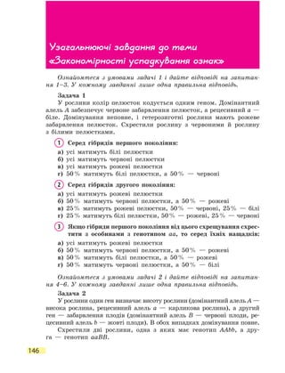 146
Ознайомтеся з умовами задачі 1 і дайте відповіді на запитан­
ня  1–3. У кожному завданні лише одна правильна відповідь.
Задача 1
У рослини колір пелюсток кодується одним геном. Домінантний
алель А забезпечує червоне забарвлення пелюсток, а рецесивний а —
біле. Домінування неповне, і гетерозиготні рослини мають рожеве
забарвлення пелюсток. Схрестили рослину з червоними й рослину
з білими пелюстками.
1	 Серед гібридів першого покоління:
а)	 усі матимуть білі пелюстки
б)	 усі матимуть червоні пелюстки
в)	 усі матимуть рожеві пелюстки
г)	 50 % матимуть білі пелюстки, а 50 % — червоні
2	 Серед гібридів другого покоління:
а)	 усі матимуть рожеві пелюстки
б)	 50 % матимуть червоні пелюстки, а 50 % — рожеві
в)	25 % матимуть рожеві пелюстки, 50 % — червоні, 25 % — білі
г)	25 % матимуть білі пелюстки, 50 % — рожеві, 25 % — червоні
3	Якщо гібриди першого покоління від цього схрещування схрес-
тити з особинами з генотипом аа, то серед їхніх нащадків:
а)	 усі матимуть рожеві пелюстки
б)	 50 % матимуть червоні пелюстки, а 50 % — рожеві
в)	 50 % матимуть білі пелюстки, а 50 % — рожеві
г)	 50 % матимуть червоні пелюстки, а 50 % — білі
Ознайомтеся з умовами задачі 2 і дайте відповіді на запитан­
ня  4–6. У кожному завданні лише одна правильна відповідь.
Задача 2
У рослини один ген визначає висоту рослини (домінантний алель А —
висока рослина, рецесивний алель а — карликова рослина), а  другий
ген — забарвлення плодів (домінантний алель В — червоні плоди, ре-
цесивний алель b — жовті плоди). В обох випадках домінування повне.
Схрестили дві рослини, одна з яких має генотип ААbb, а дру-
га  — генотип ааВВ.
Узагальнюючі завдання до теми
«Закономірності успадкування ознак»
 