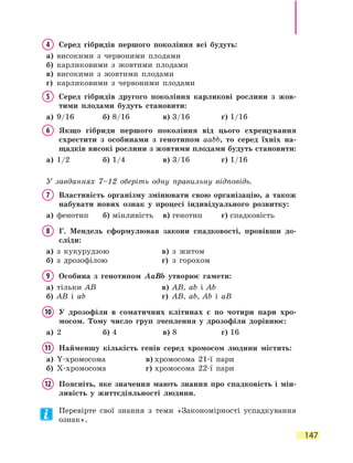 147
4	 Серед гібридів першого покоління всі будуть:
а)	 високими з червоними плодами
б)	 карликовими з жовтими плодами
в)	 високими з жовтими плодами
г)	 карликовими з червоними плодами
5	Серед гібридів другого покоління карликові рослини з жов-
тими плодами будуть становити:
а)	 9/16	 б)	8/16	 в)	3/16	 г)	1/16
6	Якщо гібриди першого покоління від цього схрещування
схрестити з особинами з генотипом ааbb, то серед їхніх на-
щадків високі рослини з жовтими плодами будуть становити:
а)	 1/2	 б)	1/4	 в)	3/16	 г)	1/16
У завданнях 7–12 оберіть одну правильну відповідь.
7	Властивість організму змінювати свою організацію, а також
набувати нових ознак у процесі індивідуального розвитку:
а)	 фенотип	 б)	мінливість	 в)	генотип	 г)	спадковість
8	Г. Мендель сформулював закони спадковості, провівши до-
сліди:
а)	 з кукурудзою	 в)	 з житом
б)	 з дрозофілою	 г)	 з горохом
9	Особина з генотипом AaBb утворює гамети:
а)	 тільки AB	 в)	 AB, ab і Ab
б)	 AB і ab	 г)	 AB, ab, Ab і aB
10	У дрозофіли в соматичних клітинах є по чотири пари хро-
мосом. Тому число груп зчеплення у дрозофіли дорівнює:
а)	 2	 б)	4	 в)	8	 г)	16
11	 Найменшу кількість генів серед хромосом людини містить:
а)	 Y-хромосома	 в)	хромосома 21-ї пари
б)	 X-хромосома	 г)	хромосома 22-ї пари
12	Поясніть, яке значення мають знання про спадковість і мін-
ливість у життєдіяльності людини.
Перевірте свої знання з теми «Закономірності успадкування
ознак».
 