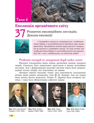 148
У попередніх класах ви ознайомилися з особливос-
тями будови й життєдіяльності багатьох груп живих
організмів. Пригадайте основні групи рослин і тварин,
які ви вивчали в попередніх класах. Чи існує зв’язок між
особливостями будови й життєдіяльності цих організ-
мів? Які з них є найбільшими за  кількістю видів?
37Розвиток еволюційних поглядів.
Докази еволюції
Розвиток поглядів на походження видів живих істот
Питання походження видів живих організмів завжди цікавило
людей. Спочатку його намагалися розв’язати в межах релігійних
поглядів. Але з формуванням наукової системи знань було запропо-
новано кілька теорій, які пояснюють це явище.
Автором першої наукової теорії, яка пояснювала походження
різних видів живих організмів, став Ж.-Б. Ламарк. Але ця теорія
мала досить багато недоліків. Теорія Ч. Дарвіна була створена піз-
ніше, і вона була обґрунтована набагато краще.
Тема 6
Еволюція органічного світу
Мал. 37.1. Жан-Батист
Ламарк (1744–1829)
Мал. 37.2. Чарльз
Дарвін (1809–1882)
Мал. 37.3. Томас
Гекслі (1825–1895)
Мал. 37.4. Джей Стівен
Гулд (1941–2002)
 