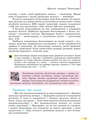 Органічні молекули. Біополімери
15
полімер, а шовк, який виробляють комахи, — біополімер. Обидва
вони складаються з малих органічних молекул  — мономерів.
Кількість мономерів у біополімерах може бути різною: від одного-
двох десятків для деяких білків та вуглеводів до сотень тисяч і навіть
мільйонів (молекула ДНК першої хромосоми людини складається
з  248 млн пар нуклеотидів, тобто містить 496 млн мономерів).
З багатьма біополімерами ви вже ознайомилися в попередніх
розділах біології. Найбільш відомими біополімерами є білки, вуг-
леводи і  нуклеїнові кислоти. Мономерами білків є амінокислоти,
вуглеводів  — моносахариди, а нуклеїнових кислот  — нуклеотиди
(мал. 3.3).
Найбільш поширеними біополімерами на нашій планеті є вуг-
леводи целюлоза (виробляється рослинами) і хітин (виробляється
грибами й комахами). До біополімерів належать також ферменти
(пепсин), транспортні білки (гемоглобін) резервні речовини живих
організмів (крохмаль, глікоген) тощо.
Деякі біополімери завдяки своїй будові мають дивовижні властивості. Одним
із  таких полімерів є павутина. Її виробляють представники павукоподібних.
Зважаючи на її склад, павутина належить до білків. Але вона не є суцільною
ниткою, а має структуру, як у каната, — сплетена з багатьох мікроволокон.
Максимальне навантаження, яке витримує павутина, становить 2,7 ГПа. Такий
самий показник для сталі — 1,5 ГПа.
Основними групами органічних речовин у живих ор-
ганізмах є білки, вуглеводи, ліпіди і нуклеїнові кис-
лоти. Значна частина органічних речовин є біополі-
мерами. Їхні молекули складаються з великої кіль­кості
маленьких молекул мономерів, які поєднуються між собою.
Перевірте свої знання
1. Що таке органічні речовини й де вони утворюються? 2. Наведіть
приклади органічних речовин. 3. Порівняйте органічні й неорганічні
речовини. У чому їх відмінність? 4. Назвіть продукти, багаті на
білки, ліпіди, вуглеводи. 5. Чому певні органічні молекули називають
макромолекулами? 6. Які макромолекули входять до складу
живих організмів? 7. Пригадайте, що ви їли сьогодні на сніданок,
і назвіть біополімери, які потрапили до вашого організму з цими
продуктами. 8*. Чому кількість органічних молекул у світі більша,
ніж неорганічних?
 