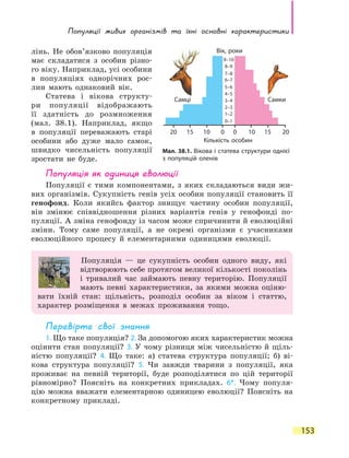 Популяції живих організмів та  їхні основні характеристики
153
лінь. Не обов’язково популяція
має складатися з особин різно-
го віку. Наприклад, усі особини
в  популяціях однорічних рос-
лин мають однаковий вік.
Статева і вікова структу-
ри популяції відображають
її здатність до розмноження
(мал.  38.1). Наприклад, якщо
в популяції переважають старі
особини або дуже мало самок,
швидко чисельність популяції
зростати не буде.
Популяція як одиниця еволюції
Популяції є тими компонентами, з яких складаються види жи-
вих організмів. Сукупність генів усіх особин популяції становить її
генофонд. Коли якийсь фактор знищує частину особин популяції,
він змінює співвідношення різних варіантів генів у генофонді по-
пуляції. А зміна генофонду із часом може спричинити й еволюційні
зміни. Тому саме популяції, а не окремі організми є учасниками
еволюційного процесу й елементарними одиницями еволюції.
Популяція — це сукупність особин одного виду, які
відтворюють себе протягом великої кількості поколінь
і тривалий час займають певну територію. Популяції
мають певні характеристики, за якими можна оціню-
вати їхній стан: щільність, розподіл особин за віком і статтю,
характер розміщення в межах проживання тощо.
Перевірте свої знання
1. Що таке популяція? 2. За допомогою яких характеристик можна
оцінити стан популяції? 3. У чому різниця між чисельністю й щіль-
ністю популяції? 4. Що таке: а) статева структура популяції; б)  ві-
кова структура популяції? 5. Чи завжди тварини з популяції, яка
проживає на певній території, буде розподілятися по цій території
рівномірно? Поясніть на конкретних прикладах. 6*. Чому популя-
цію можна вважати елементарною одиницею еволюції? Поясніть на
конкретному прикладі.
Мал. 38.1. Вікова і статева структури однієї
з популяцій оленів
0
0–1
1–2
2–3
3–4
4–5
5–6
6–7
7–8
8–9
9–10
0 1010 1515 2020
Вік, роки
Самці Самки
Кількість особин
 
