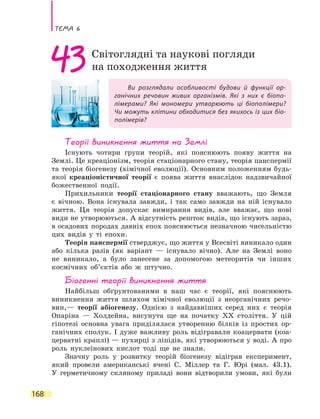 Тема 6
168
Ви розглядали особливості будови й функції ор-
ганічних речовин живих організмів. Які з них є біопо-
лімерами? Які мономери утворюють ці біополімери?
Чи можуть клітини обходитися без якихось із цих біо-
полімерів?
43Світоглядні та наукові погляди
на походження життя
Теорії виникнення життя на Землі
Існують чотири групи теорій, які пояснюють появу життя на
Землі. Це креаціонізм, теорія стаціонарного стану, теорія панспермії
та теорія біогенезу (хімічної еволюції). Основним положенням будь-
якої креаціоністичної теорії є поява життя внаслідок надзвичайної
божественної події.
Прихильники теорії стаціонарного стану вважають, що Земля
є вічною. Вона існувала завжди, і так само завжди на ній існувало
життя. Ця теорія допускає вимирання видів, але вважає, що нові
види не утворюються. А відсутність решток видів, що існують зараз,
в осадових породах давніх епох пояснюється незначною чисельністю
цих видів у ті епохи.
Теорія панспермії стверджує, що життя у Всесвіті виникало один
або кілька разів (як варіант — існувало вічно). Але на Землі воно
не виникало, а було занесене за допомогою метеоритів чи інших
космічних об’єктів або ж штучно.
Біогенні теорії виникнення життя
Найбільш обґрунтованими в наш час є теорії, які пояснюють
виникнення життя шляхом хімічної еволюції з неорганічних речо-
вин,— теорії абіогенезу. Однією з найдавніших серед них є теорія
Опаріна  — Холдейна, висунута ще на початку ХХ століття. У цій
гіпотезі основна увага приділялася утворенню білків із простих ор-
ганічних сполук. І дуже важливу роль відігравали коацервати (коа-
церватні краплі) — пухирці з ліпідів, які утворюються у воді. А про
роль нуклеїнових кислот тоді ще не знали.
Значну роль у розвитку теорій біогенезу відіграв експеримент,
який провели американські вчені С. Міллер та Г. Юрі (мал. 43.1).
У герметичному скляному приладі вони відтворили умови, які були
 