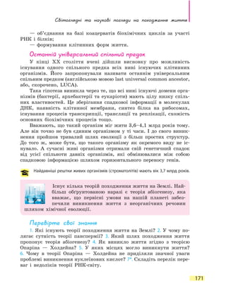 Світоглядні та наукові погляди на  походження життя
171
— об’єднання на базі коацерватів біохімічних циклів за участі
РНК і білків;
— формування клітинних форм життя.
Останній універсальний спільний предок
У кінці ХХ століття вчені дійшли висновку про можливість
існування одного спільного предка всіх нині існуючих клітинних
організмів. Його запропонували називати останнім універсальним
спільним предком (англійською мовою last universal common ancestor,
або, скорочено, LUCA).
Така гіпотеза виникла через те, що всі нині існуючі домени орга-
нізмів (бактерії, архебактерії та еукаріоти) мають цілу низку спіль-
них властивостей. Це зберігання спадкової інформації в молекулах
ДНК, наявність клітинної мембрани, синтез білка на рибосомах,
існування процесів транскрипції, трансляції та реплікації, схожість
основних біохімічних процесів тощо.
Вважають, що такий організм міг жити 3,6–4,1 млрд років тому.
Але він точно не був єдиним організмом у ті часи. І до свого виник-
нення пройшов тривалий шлях еволюції з більш простих структур.
До  того ж, може бути, що такого організму як окремого виду не іс-
нувало. А сучасні живі організми отримали свій генетичний спадок
від усієї спільноти давніх організмів, які обмінювалися між собою
спадковою інформацією шляхом горизонтального переносу генів.
Найдавніші рештки живих організмів (строматолітів) мають вік 3,7 млрд років.
Існує кілька теорій походження життя на Землі. Най-
більш обґрунтованою наразі є теорія абіогенезу, яка
вважає, що первісні умови на нашій планеті забез-
печили виникнення життя з неорганічних речовин
шляхом хімічної еволюції.
Перевірте свої знання
1. Які існують теорії походження життя на Землі? 2. У чому по-
лягає сутність теорії панспермії? 3. Який шлях походження життя
пропонує теорія абіогенезу? 4. Як виникло життя згідно з теорією
Опаріна — Холдейна? 5. У яких місцях могло виникнути життя?
6.  Чому в теорії Опаріна — Холдейна не приділяли значної уваги
проблемі виникнення нуклеїнових кислот? 7*. Складіть перелік пере-
ваг і недоліків теорії РНК-світу.
 