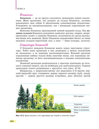 Тема 8
184
Біоценози
Біоценози — це не просто сукупність мешканців певної екосис-
теми. Живі організми, які входять до складу біоценозу, активно
взаємодіють між собою й абіотичними компонентами екосистеми.
Утворюють як внутрішньовидові, так і міжвидові угруповання жи-
вих організмів.
Кожному біоценозу притаманний певний видовий склад. Під ви-
довим складом біоценозу розуміють комплекс рослин, тварин, мікро-
організмів, який є у певному біоценозі, включаючи всі групи організ-
мів (види всіх доменів). Деякі біоценози надзвичайно багаті за своїм
видовим складом (тропічний ліс), а інші — бідні (тундри, пустелі).
Структура біоценозів
У більшості випадків біоценози мають певну просторову струк-
туру. Тобто живі організми в них розміщені в межах екосистеми
не випадково, а за певними закономірностями. Кожний організм
угруповання займає тільки йому властиве місце, яке відповідає ви-
могам організму та його взаємовідносинам з іншими компонентами
екосистеми.
Зазвичай організми розміщуються у просторі відповідно до кіль-
кості сонячної енергії, яка їм необхідна для життєдіяльності. Гарним
прикладом такого розміщення є ярусність лісу (мал. 47.3).
Наприклад, у широколистяному лісі виділяють 5–6 ярусів: пер-
ший (верхній) ярус утворюють дерева першого розміру (дуб, липа);
другий — дерева другого розміру (горобина, дикі яблуні); третій
Мал. 47.3. Яруси рослин у лісі відповідно до потреб у сонячній енергії
Великі дерева
Малі дерева
Чагарники
Трави й чагарники
Мохи й лишайники
Опад
 