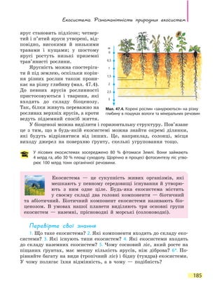 Екосистема. Різноманітність природних екосистем
185
ярус становить підлісок; четвер-
тий і п’ятий яруси утворені, від-
повідно, високими й низькими
травами і кущами; у шостому
ярусі ростуть низькі приземні
трав’янисті рослини.
Ярусність можна спостеріга-
ти й під землею, оскільки корін-
ня різних рослин також прони-
кає на різну глибину (мал. 47.4).
До певних ярусів рослинності
пристосовуються і тварини, які
входять до складу біоценозу.
Так, білки живуть переважно на
рослинах верхніх ярусів, а кроти
ведуть підземний спосіб життя.
У біоценозі можна виділити і горизонтальну структуру. Пов’язане
це з тим, що в будь-якій екосистемі можна знайти окремі ділянки,
які будуть відрізнятися від інших. Це, наприклад, солонці, місця
виходу джерел на поверхню ґрунту, скельні угруповання тощо.
У лісових екосистемах зосереджено 80 % фітомаси Землі. Вони займають
4 млрд га, або 30 % площі суходолу. Щорічно в процесі фотосинтезу ліс утво-
рює 100 млрд тонн органічної речовини.
Екосистема — це сукупність живих організмів, які
мешкають у певному середовищі існування й утворю-
ють з ним одне ціле. Будь-яка екосистема містить
у  своєму складі два головні компоненти — біотичний
та абіотичний. Біотичний компонент екосистеми називають біо-
ценозом. В умовах нашої планети виділяють три основні групи
екосистем — наземні, прісноводні й морські (солоноводні).
Перевірте свої знання
1. Що таке екосистема? 2. Які компоненти входять до складу еко-
системи? 3. Які існують типи екосистем? 4. Які екосистеми входять
до складу наземних екосистем? 5. Чому сосновий ліс, який росте на
піщаних ґрунтах, має меншу кількість ярусів, ніж діброва? 6*. По-
рівняйте багату на види (тропічний ліс) і бідну (тундра) екосистеми.
У чому полягає їхня відмінність, а в чому — подібність?
Мал. 47.4. Корені рослин «занурюються» на різну
гли­бину в пошуках вологи та мінеральних речовин
м
0
0,5
1
1,5
2
2,5
3
 
