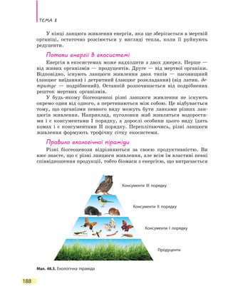 Тема 8
188
У кінці ланцюга живлення енергія, яка ще зберігається в мертвій
органіці, остаточно розсіюється у вигляді тепла, коли її руйнують
редуценти.
Потоки енергії в екосистемі
Енергія в екосистемах може надходити з двох джерел. Перше —
від живих організмів — продуцентів. Друге — від мертвої органіки.
Відповідно, існують ланцюги живлення двох типів — пасовищний
(ланцюг виїдання) і детритний (ланцюг розкладання) (від латин. де­
тритус — подрібнений). Останній розпочинається від подрібнених
решток мертвих організмів.
У будь-якому біогеоценозі різні ланцюги живлення не існують
окремо один від одного, а перетинаються між собою. Це відбувається
тому, що організми певного виду можуть бути ланками різних лан-
цюгів живлення. Наприклад, пуголовки жаб живляться водоростя-
ми і є консументами I порядку, а дорослі особини цього виду їдять
комах і є консументами II порядку. Переплітаючись, різні ланцюги
живлення формують трофічну сітку екосистеми.
Правило екологічної піраміди
Різні біогеоценози відрізняються за своєю продуктивністю. Ви
вже знаєте, що є різні ланцюги живлення, але всім їм властиві певні
співвідношення продукції, тобто біомаси з енергією, що витрачається
Мал. 48.3. Екологічна піраміда
Консументи ІІІ порядку
Консументи ІІ порядку
Консументи І порядку
Продуценти
 