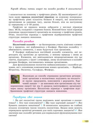 Харчові зв’язки, потоки енергії та колообіг речовин в екосистемах
189
і запасається на кожному з трофічних рівнів. Ці закономірності діс-
тали назву правила екологічної піраміди: на кожному попередньо-
му трофічному рівні кількість біомаси й енергії, які запасаються
організмами за одиницю часу, значно більші, ніж на наступному
(у  середньому в 5–10 разів).
Графічно це правило можна зобразити у вигляді піраміди
(мал. 48.3), складеної з окремих блоків. Кожний блок такої піраміди
відповідає продуктивності організмів на кожному з трофічних рівнів.
Отже, екологічна піраміда є графічним відображенням трофічної
структури ланцюга живлення.
Колообіг речовин
Біологічний колообіг — це багаторазова участь хімічних елемен-
тів у процесах, які відбуваються у біосфері. Причина колообігу  —
обмеженість елементів, з яких будується тіло організмів.
У біосфері відбувається постійний колообіг елементів, які пе-
реходять від організму до організму, у неживу природу і знову до
організму. Елементи, які вивільняються мікроорганізмами під час
гниття, надходять у ґрунт і атмосферу, знову включаються в колообіг
речовин біосфери, поглинаючись живими організмами.
Для функціонування екосистем найважливішими є колообіги ре-
човин, які є основними компонентами живих організмів, — Карбону,
Нітрогену, Оксигену, Сульфуру, Фосфору.
Відповідно до способу отримання органічних речовин
живі організми в екосистемах поділяють на екологіч-
ні групи: продуценти, консументи і редуценти. Хар-
човий ланцюг — це взаємини між організмами під час
перенесення енергії їжі від її джерела (автотрофного організму)
через низку організмів. Екологічна піраміда є графічним відо-
браженням трофічної структури ланцюга живлення.
Перевірте свої знання
1. На які екологічні групи поділяють живі організми в екосис-
темах? 2. Хто такі консументи? 3. Що таке харчовий ланцюг? 4. Які
бувають ланцюги живлення? 5. В океанських западинах на глибині
кількох кілометрів також існують екосистеми. Звідки вони можуть
отримувати органічні речовини для своїх харчових ланцюгів? 6*. Яке
значення має колообіг речовин для нормального функціонування еко-
систем?
 