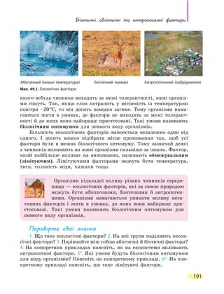Біотичні, абіотичні та  антропогенні  фактори
191
якого-небудь чинника виходить за межі толерантності, живі організ-
ми гинуть. Так, якщо слон потрапить у місцевість із температурою
повітря –20 ºС, то він досить швидко загине. Тому організми нама-
гаються жити в умовах, де фактори не виходять за межі толерант-
ності й до яких вони найкраще пристосовані. Такі умови називають
біологічним оптимумом для певного виду організмів.
Більшість екологічних факторів змінюється незалежно один від
одного. І досить важко підібрати місце проживання так, щоб усі
фактори були в межах біологічного оптимуму. Тому зазвичай деякі
з чинників впливають на живі організми сильніше за інших. Фактор,
який найбільше впливає на виживання, називають обмежувальним
(лімітуючим). Лімітуючими факторами можуть бути температура,
тиск, солоність води, хижаки тощо.
Організми підвладні впливу різних чинників середо­
вища — екологічних факторів, які за своєю природою
можуть бути абіотичними, біотичними й антропоген-
ними. Організми намагаються уникати впливу нега-
тивних факторів і жити в умовах, до яких вони найкраще при-
стосовані. Такі умови називають біологічним оптимумом для
певного виду організмів.
Перевірте свої знання
1. Що таке екологічні фактори? 2. На які групи поділяють еколо-
гічні фактори? 3. Порівняйте між собою абіотичні й біотичні фактори?
4.  На  конкретних прикладах поясніть, як на екосистеми впливають
антропогенні фактори. 5*. Які умови будуть біологічним оптимумом
для виду організмів? Поясніть на конкретному прикладі. 6*. На кон-
кретному прикладі поясніть, що таке лімітуючі фактори.
Мал. 49.1. Екологічні фактори
Абіотичний (низькі температури) Біотичний (хижак) Антропогенний (забруднення)
 