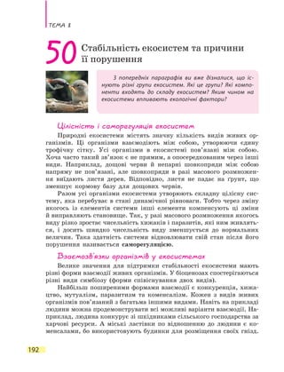 Тема 8
192
З попередніх параграфів ви вже дізналися, що іс-
нують різні групи екосистем. Які це групи? Які компо-
ненти входять до складу екосистем? Яким чином на
екосистеми впливають екологічні фактори?
50Стабільність екосистем та причини
її порушення
Цілісність і саморегуляція екосистем
Природні екосистеми містять значну кількість видів живих ор-
ганізмів. Ці організми взаємодіють між собою, утворюючи єдину
трофічну сітку. Усі організми в екосистемі пов’язані між собою.
Хоча часто такий зв’язок є не прямим, а опосередкованим через інші
види. Наприклад, дощові черви й непарні шовкопряди між собою
напряму не пов’язані, але шовкопряди в разі масового розмножен-
ня виїдають листя дерев. Відповідно, листя не падає на ґрунт, що
зменшує кормову базу для дощових червів.
Разом усі організми екосистеми утворюють складну цілісну сис-
тему, яка перебуває в стані динамічної рівноваги. Тобто через зміну
якогось із елементів системи інші елементи компенсують ці зміни
й виправляють становище. Так, у разі масового розмноження якогось
виду різко зростає чисельність хижаків і паразитів, які ним живлять-
ся, і досить швидко чисельність виду зменшується до нормальних
величин. Така здатність системи відновлювати свій стан після його
порушення називається саморегуляцією.
Взаємозв’язки організмів у екосистемах
Велике значення для підтримки стабільності екосистеми мають
різні форми взаємодії живих організмів. У біоценозах спостерігаються
різні види симбіозу (форми співіснування двох видів).
Найбільш поширеними формами взаємодії є конкуренція, хижа-
цтво, мутуалізм, паразитизм та коменсалізм. Кожен з видів живих
організмів пов’язаний з багатьма іншими видами. Навіть на прикладі
людини можна продемонструвати всі можливі варіанти взаємодії. На-
приклад, людина конкурує зі шкідниками сільського господарства за
харчові ресурси. А міські ластівки по відношенню до людини є ко-
менсалами, бо використовують будинки для розміщення своїх гнізд.
 