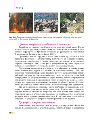 Тема 8
194
Причини порушення стабільності екосистем
Здатність до саморегуляції екосистем теж має певні межі. Якщо
вплив якогось фактора є надто сильним, динамічна рівновага в еко-
системі порушується. Це може призвести до руйнування екосистеми
й вимирання багатьох видів (мал. 50.1).
Причиною таких порушень може бути вплив будь-якого з еко-
логічних факторів — абіотичного, біотичного чи антропогенного.
Наприклад, виверження вулкана може просто знищити екосистему
окремої території. Так, 1883 року виверження вулкана Кракатау
знищило екосистему острова, на якому він розміщується.
Біотичними факторами, які порушують рівновагу в екосистемах,
часто ставали нові групи, які виникали в процесі еволюції. Так, ви-
никнення голонасінних рослин призвело до того, що наприкінці палео-
зойської ери вони заселили значні площі суші, де не могли рости їхні
попередники — спорові рослини — через нестачу вологи. Формування
рослинного покриву і припинення ерозії призвело до різкого змен-
шення надходження мінеральних речовин до річок і морів. Це при-
звело до руйнації водних екосистем і масового вимирання організмів.
Дія антропогенного фактора часто пов’язана із завезенням лю-
диною в екосистему нових видів організмів. Наприклад, у давнину
моряки часто залишали на островах кіз, щоб потім мати змогу по-
повнювати запаси м’яса, коли заходили на острів, але без контролю
хижаків кози швидко розмножувалися й виїдали всю рослинність
островів. У результаті острови перетворювалися на пустелі.
Природні й штучні екосистеми
Екосистеми, які розглядалися до цього, є природними. Вони ви-
никли й розвивалися без участі людини. Людина й зараз є складовою
а б в
Мал. 50.1. Приклади порушення стабільності екосистем під впливом абіогенного (а), антропо-
генного (б) та біогенного (в) факторів
 