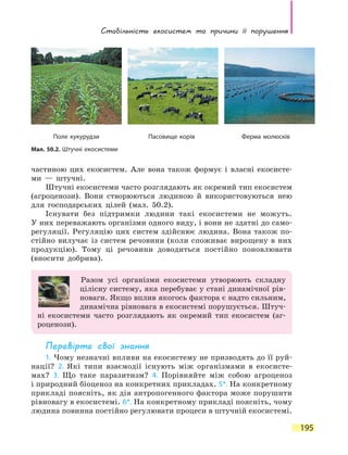 Стабільність екосистем та причини її  порушення
195
частиною цих екосистем. Але вона також формує і власні екосисте-
ми — штучні.
Штучні екосистеми часто розглядають як окремий тип екосистем
(агроценози). Вони створюються людиною й використовуються нею
для господарських цілей (мал. 50.2).
Існувати без підтримки людини такі екосистеми не можуть.
У них переважають організми одного виду, і вони не здатні до само-
регуляції. Регуляцію цих систем здійснює людина. Вона також по-
стійно вилучає із систем речовини (коли споживає вирощену в них
продукцію). Тому ці речовини доводиться постійно поновлювати
(вносити добрива).
Разом усі організми екосистеми утворюють складну
цілісну систему, яка перебуває у стані динамічної рів-
новаги. Якщо вплив якогось фактора є надто сильним,
динамічна рівновага в екосистемі порушується. Штуч-
ні екосистеми часто розглядають як окремий тип екосистем (аг-
роценози).
Перевірте свої знання
1. Чому незначні впливи на екосистему не призводять до її руй-
нації? 2. Які типи взаємодії існують між організмами в екосисте-
мах? 3. Що таке паразитизм? 4. Порівняйте між собою агроценоз
і природний біоценоз на конкретних прикладах. 5*. На конкретному
прикладі поясніть, як дія антропогенного фактора може порушити
рівновагу в екосистемі. 6*. На конкретному прикладі поясніть, чому
людина повинна постійно регулювати процеси в штучній екосистемі.
Мал. 50.2. Штучні екосистеми
Поле кукурудзи Пасовище корів Ферма молюсків
 