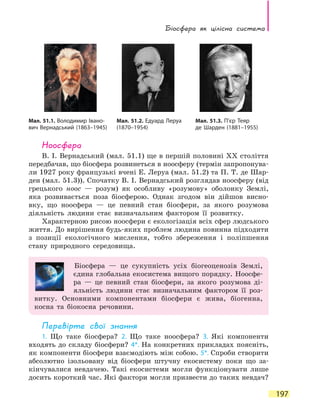 Біосфера як цілісна система
197
Ноосфера
В. І. Вернадський (мал. 51.1) ще в першій половині ХХ століття
передбачав, що біосфера розвинеться в ноосферу (термін запропонува-
ли 1927 року французькі вчені Е. Леруа (мал. 51.2) та П. Т. де Шар-
ден (мал. 51.3)). Спочатку В. І. Вернадський розглядав ноосферу (від
грецького ноос — розум) як особливу «розумову» оболонку Землі,
яка розвивається поза біосферою. Однак згодом він дійшов висно-
вку, що  ноосфера — це певний стан біосфери, за якого розумова
діяльність людини стає визначальним фактором її розвитку.
Характерною рисою ноосфери є екологізація всіх сфер людського
життя. До вирішення будь-яких проблем людина повинна підходити
з позиції екологічного мислення, тобто збереження і поліпшення
стану природного середовища.
Біосфера — це сукупність усіх біогеоценозів Землі,
єдина глобальна екосистема вищого порядку. Ноосфе-
ра — це певний стан біосфери, за якого розумова ді-
яльність людини стає визначальним фактором її роз-
витку. Основними компонентами біосфери є жива, біогенна,
косна та біокосна речовини.
Перевірте свої знання
1. Що таке біосфера? 2. Що таке ноосфера? 3. Які компоненти
входять до складу біосфери? 4*. На конкретних прикладах поясніть,
як компоненти біосфери взаємодіють між собою. 5*. Спроби створити
абсолютно ізольовану від біосфери штучну екосистему поки що за-
кінчувалися невдачею. Такі екосистеми могли функціонувати лише
досить короткий час. Які фактори могли призвести до таких невдач?
Мал. 51.1. Володимир Івано­
вич Вернадський (1863–1945)
Мал. 51.2. Едуард Леруа
(1870–1954)
Мал. 51.3. П’єр Теяр
де Шарден (1881–1955)
 