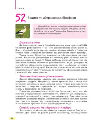 Тема 8
198
Пригадайте, як живі організми пов’язані між собою
в екосистемах. Які чинники можуть впливати на ста-
більність екосистем? Чому видам бажано жити в умо-
вах біологічного оптимуму?
52Захист та збереження біосфери
Біорізноманіття
За визначенням, даним Всесвітнім фондом дикої природи (1989),
біологічне різноманіття — це «вся різноманітність форм життя на
Землі, мільйонів видів рослин, тварин, мікроорганізмів з їхніми на-
борами генів і складних екосистем, що утворюють живу природу».
Таким чином, біологічне різноманіття слід розглядати на трьох
рівнях. Біологічне різноманіття на видовому рівні охоплює всю су-
купність видів на Землі. У більш дрібному масштабі біологічне різ-
номаніття включає генетичну різноманітність видів, утворену як
географічно віддаленими популяціями, так і особинами всередині
однієї й тієї самої популяції. Біологічне різноманіття включає також
розмаїття біологічних угруповань та екосистем, сформованих ними,
і взаємодії між цими рівнями.
Значення біологічного різноманіття
Видове різноманіття служить для людини джерелом усіляких
природних ресурсів. Наприклад, вологі тропічні ліси з їхнім най-
багатшим комплексом видів являють собою чудову різноманітність
рослинних і тваринних продуктів, які можуть використовуватися
в  їжу, у будівництві та медицині.
Генетична різноманітність необхідна будь-якому виду для збе-
реження репродуктивної життєздатності, стійкості до захворювань,
здатності до адаптації в умовах, що змінюються. Генетична різно-
манітність домашніх тварин і культурних рослин є особливо цінною
для тих, хто працює над селекційними програмами з підтримки
й  поліпшення сучасних сільськогосподарських видів.
Способи захисту та збереження біосфери
Для захисту й збереження біосфери використовують багато тех-
нологій. Для цього на різних рівнях (науковому, законодавчому,
 