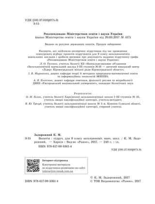УДК [591:37.016](075.3)
	 З-15
Рекомендовано Міністерством освіти і науки України
(наказ Міністерства освіти і науки України від 20.03.2017 № 417)
Видано за рахунок державних коштів. Продаж заборонено
Експерти, які здійснили експертизу підручника під час проведення
конкурсного відбору проектів підручників для 9 класу загальноосвітніх
навчальних закладів і зробили висновок про доцільність надання підручнику грифа
«Рекомендовано Міністерством освіти і науки України»:
Л. О. Тасенко, учитель біології КЗ «Навчально-виховне об’єднання
«Загальноосвітній навчальний заклад І–ІІІ ступенів № 16 — дитячий юнацький центр
«Лідер» Кіровоградської міської ради Кіровоградської області»;
І. В. Мироненко, доцент кафедри теорії й методики природничо-математичної освіти
та інформаційних технологій МОІППО;
А. В. Колесник, доцент кафедри генетики, фізіології рослин та мікробіології
ДВНЗ «Ужгородський національний університет», кандидат біологічних наук
Рецензенти:
О. М. Білик, учитель біології Харківської загальноосвітньої школи I–III ступенів № 35,
учитель вищої кваліфікаційної категорії, учитель-методист;
В. Ю. Трегуб, учитель біології загальноосвітньої школи № 5 м. Конотоп Сумської області,
учитель вищої кваліфікаційної категорії, старший учитель
	 Задорожний К. М.
З-15		 Біологія : підруч. для 9 класу загальноосвіт. навч. закл. / К.  М.  Задо-
рожний.   — Харків : Вид-во «Ранок», 2017. — 240 с. : іл.
ISBN 978-617-09-3361-4
	 УДК [591:37.016](075.3)
Інтернет-підтримка
Електронні матеріали
до підручника розміщено на сайті
interactive.ranok.com.ua
		 © К. М. Задорожний, 2017
ISBN 978-617-09-3361-4	 © ТОВ Видавництво «Ранок», 2017
 