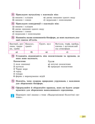 201
11	 Прикладом мутуалізму є взаємодія між:
а)	 мишею і кліщем	 в)	 двома мишами одного виду
б)	 мишею і совою	 г)	 мурахами і попелицями
12	 Прикладом конкуренції є взаємодія між:
а)	 мишею і кліщем
б)	 двома мишами одного виду
в)	 мишею і совою
г)	 мурахами і попелицями
13	Напишіть назви компонентів біосфери, до яких належать ука­
зані списки об’єктів.
Бактерії, рос-
лини, твари-
ни, гриби
Базальт,
граніт
Ґрунт, мул Вугілля, торф, крейда,
кисень і  вуглекислий
газ атмосфери
а) б) в) г)
14	Установіть відповідність між екосистемами та групами, до
яких вони належать.
Екосистеми Групи
1 поле пшениці
2 пустеля
3 Чорне море
4 город
5 тундра
6 ферма з вирощування мідій
а) штучні екосистеми
б) природні екосистеми
15	Поясніть, чому охорона природних угруповань є важливою
для збереження біосфери.
16	Сформулюйте й обґрунтуйте правила, яких ви будете дотри-
муватися для збереження навколишнього середовища.
Перевірте свої знання з теми «Надорганізмові біологічні сис-
теми».
 