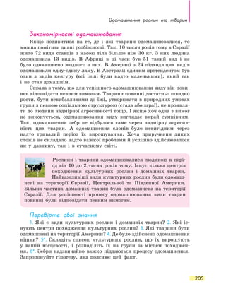 Одомашнення рослин та тварин
205
Закономірності одомашнювання
Якщо подивитися на те, де і які тварини одомашнювалися, то
можна помітити дивні розбіжності. Так, 10 тисяч років тому в Євразії
жило 72 види ссавців з масою тіла більше ніж 30 кг. З них людина
одомашнила 13 видів. В Африці в ці часи був 51 такий вид і не
було одомашнено жодного з них. В Америці з 24 підходящих видів
одомашнили одну-єдину ламу. В Австралії єдиним претендентом був
один з видів кенгуру (всі інші були надто маленькими), який так
і  не став домашнім.
Справа в тому, що для успішного одомашнювання виду він пови-
нен відповідати певним вимогам. Тварини повинні достатньо швидко
рости, бути невибагливими до їжі, утворювати в природних умовах
групи з певною соціальною структурою (стада або зграї), не проявля-
ти до людини надмірної агресивності тощо. І якщо хоч одна з вимог
не виконується, одомашнювання виду виглядає вкрай сумнівним.
Так, одомашнення зебр не відбулося саме через надмірну агресив-
ність цих тварин. А одомашнення слонів було невигідним через
надто тривалий період їх вирощування. Хоча приручення диких
слонів не складало надто важкої проблеми й успішно здійснювалося
як у  давнину, так і в сучасному світі.
Рослини і тварини одомашнювалися людиною в пері-
од від 10 до 2 тисяч років тому. Існує кілька центрів
походження культурних рослин і домашніх тварин.
Найважливіші види культурних рослин буди одомаш-
нені на території Євразії, Центральної та Південної Америки.
Більша частина домашніх тварин була одомашнена на території
Євразії. Для успішності процесу одомашнювання види тварин
повинні були відповідати певним вимогам.
Перевірте свої знання
1. Які є види культурних рослин і домашніх тварин? 2. Які іс-
нують центри походження культурних рослин? 3. Які тварини були
одомашнені на території Америки? 4. Де було здійснено одомашнення
кішки? 5*. Складіть список культурних рослин, що їх вирощують
у  вашій місцевості, і розподіліть їх на групи за місцем походжен-
ня. 6*. Зебри надзвичайно важко піддаються процесу одомашнення.
Запропонуйте гіпотезу, яка пояснює цей факт.
 