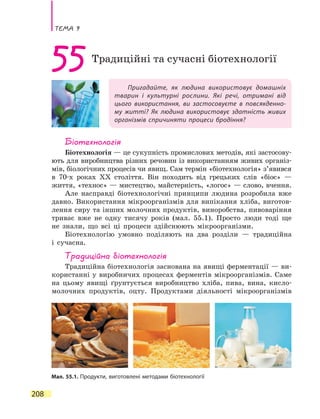 Тема 9
208
Пригадайте, як людина використовує домашніх
тварин і культурні рослини. Які речі, отримані від
цього використання, ви застосовуєте в повсякденно-
му житті? Як людина використовує здатність живих
організмів спричиняти процеси бродіння?
55Традиційні та сучасні біотехнології
Біотехнологія
Біотехнологія — це сукупність промислових методів, які застосову-
ють для виробництва різних речовин із використанням живих організ-
мів, біологічних процесів чи явищ. Сам термін «біотехнологія» з’явився
в 70-х роках XX століття. Він походить від грецьких слів «біос» —
життя, «технос» — мистецтво, майстерність, «логос» — слово, вчення.
Але насправді біотехнологічні принципи людина розробила вже
давно. Використання мікроорганізмів для випікання хліба, виготов-
лення сиру та інших молочних продуктів, виноробства, пивоваріння
триває вже не одну тисячу років (мал. 55.1). Просто люди тоді ще
не знали, що всі ці процеси здійснюють мікроорганізми.
Біотехнологію умовно поділяють на два розділи — традиційна
і сучасна.
Традиційна біотехнологія
Традиційна біотехнологія заснована на явищі ферментації — ви-
користанні у виробничих процесах ферментів мікроорганізмів. Саме
на цьому явищі ґрунтується виробництво хліба, пива, вина, кисло-
молочних продуктів, оцту. Продуктами діяльності мікроорганізмів
Мал. 55.1. Продукти, виготовлені методами біотехнології
 