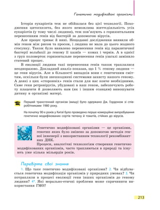 Генетично модифіковані організми
213
Історія еукаріотів теж не обійшлася без цієї технології. Похо-
дження цитоскелета, без якого неможлива життєдіяльність усіх
еукаріотів (у тому числі людини), теж пов’язують з горизонтальним
перенесенням генів від бактерій за допомогою вірусів.
Але процес триває й нині. Нещодавні дослідження виявили об-
мін геном між рисом та просом, і людина не мала до цього жодного
стосунку. Також було виявлено перенесення генів від паразитичної
бактерії вольбахії до геному її хазяїв — комах і червів. А в однієї
з груп коловерток горизонтальне перенесення генів узагалі замінило
статевий процес.
В еволюції людини такі перенесення генів також траплялися
неодноразово. Докладний аналіз показав, що 1 % геному людини —
це гени вірусів. Але в більшості випадків вони є генетичним сміт-
тям, оскільки були знешкоджені системами захисту нашого геному.
А  деякі з цих «сторонніх» генів стали для нас конче необхідними.
Саме гени ретровірусів, убудовані в наш геном, забезпечують робо-
ту плаценти й дозволяють нам (як і іншим ссавцям) виношувати
дитину в організмі матері.
Перший трансгенний організм (мишу) було одержано Дж. Гордоном зі спів-
робітниками 1980 року.
На початку 90-х років у Китаї було проведено перше комерційне випробування
генетично модифікованих сортів тютюну й томатів, стійких до вірусів.
Генетично модифіковані організми — це організми,
генотип яких було змінено за допомогою методів ген-
ної інженерії з використанням технології рекомбінант-
них ДНК.
Процеси, аналогічні технологіям створення генетично
модифікованих організмів, часто трапляються в природі та існу-
ють уже кілька мільярдів років.
Перевірте свої знання
1. Що таке генетично модифіковані організми? 2. Чи відбува-
ється генетична модифікація організмів у природних умовах? 3. Чи
потрапляли в процесі еволюції гени інших організмів до геному
людини? 4*. Які морально-етичні проблеми може спричинити ви-
користання ГМО?
 
