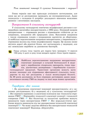Роль генетичної інженерії в сучасних біотехнологіях і медицині
217
Генна терапія вже має приклади успішного застосування, але
поки що всі ці дослідження проводять як експериментальні. Адже
технологія є складною й потребує докладного вивчення можливих
ризиків і негативних наслідків.
Використання в сільському господарстві
У сільському господарстві генетично модифіковані рослини в ко-
мерційних масштабах використовують з 1994 року. Основний напрям
використання — отримання рослин з підвищеною стійкістю до за-
хворювань, шкідників або природних умов. Важливим напрямом
є також отримання плодів з покращеною здатністю до зберігання.
А найбільш перспективним напрямом використання у тваринництві є
отримання молока від генно модифікованих тварин. Це молоко може
містити дорогі або рідкісні білки, які застосовують у медицині, але
які неможливо виробити за допомогою бактерій.
Першу успішну генну терапію для людини було проведено 14 вересня
1990 року. Із цього ж року почав виходити журнал «Генна терапія людини».
Найбільш перспективними напрямами використання
генетичної інженерії в сучасній біотехнології й меди-
цині є виробництво лікарських препаратів, генна тера-
пія, діагностика захворювань і виробництво сільсько-
господарської продукції. Трансгенні організми можуть мати
велике значення для підвищення ефективності сільського госпо-
дарства та під час досліджень у галузі молекулярної біології.
За  30  років досліджень не було отримано достовірних даних щодо
негативного впливу ГМО на людину та інші види живих організмів.
Перевірте свої знання
1. Як досягнення генетичної інженерії використовують: а) у на-
укових дослідженнях; б) у медицині; в) у сільському господарстві?
2. Які переваги порівняно з класичною селекцією має технологія отри-
мання ГМО? 3. Порівняйте технології класичної селекції і технології
створення ГМО. 4*. Які біологічні та екологічні проблеми можуть
виникнути через використання ГМО? 5*. Які морально-етичні про-
блеми можуть виникнути під час використання технологій генетичної
інженерії? 6*. Чи може людство обійтися без використання технологій
генетичної інженерії? Відповідь обґрунтуйте.
 