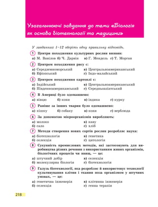 218
У завданнях 1–12 оберіть одну правильну відповідь.
1	 Центри походження культурних рослин виявив:
а)	 М. Вавілов	 б)	Ч. Дарвін	 в)	Г. Мендель	 г)	Т. Морган
2	 Центром походження рису є:
а)	 Середземноморський	 в)	 Центральноамериканський
б)	 Ефіопський	 г)	 Індо-малайський
3	 Центром походження картоплі є:
а)	 Індійський	 в)	 Центральноамериканський
б)	 Південноамериканський	 г)	 Середньоазіатський
4	 В Америці було одомашнено:
а)	 вівцю	 б)	коня	 в)	індика	 г)	курку
5	 Раніше за інших тварин було одомашнено:
а)	 кішку	 б)	собаку	 в)	коня	 г)	верблюда
6	За допомогою мікроорганізмів виробляють:
а)	 молоко	 в)	 каву
б)	 сало	 г)	 хліб
7	 Методи створення нових сортів рослин розробляє наука:
а)	 біотехнологія	 в)	 генетика
б)	 селекція	 г)	 цитологія
8	Сукупність промислових методів, які застосовують для ви-
робництва різних речовин з використанням живих організмів,
біологічних процесів чи явищ, — це:
а)	 штучний добір	 в)	 селекція
б)	 молекулярна біологія	 г)	 біотехнологія
9	Галузь біотехнології, яка розробляє й використовує технології
культивування клітин і тканин поза організмом у штучних
умовах, — це:
а)	 генетична інженерія	 в)	 клітинна інженерія
б)	 селекція	 г)	 генна терапія
Узагальнюючі завдання до теми «Біологія
як основа біотехнології та медицини»
 