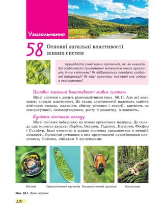 220
Узагальнення
Пригадайте рівні живих організмів, які ви вивчали.
Які особливості притаманні молекулам живих організ-
мів, їхнім клітинам? Як відбувається передача спадко-
вої інформації? Як живі організми пов’язані між собою
в  екосистемах?
58Основні загальні властивості
живих систем
Основні загальні властивості живих систем
Живі системи є досить різноманітними (мал. 58.1). Але всі вони
мають спільні властивості. До таких властивостей належать єдність
хімічного складу, наявність обміну речовин і енергії, здатність до
саморегуляції, самовідтворення, росту й розвитку, мінливість.
Єдність хімічного складу
Живі системи побудовані на основі органічних молекул. До скла-
ду цих молекул входять Карбон, Оксиген, Гідроген, Нітроген, Фосфор
і Сульфур. Інші елементи в живих системах трапляються в меншій
кількості. Органічні речовини в них представлені нуклеїновими кис-
лотами, білками, ліпідами й вуглеводами.
Мал. 58.1. Живі системи
Клітина Одноклітинний організм Багатоклітинний організм Екосистема
 