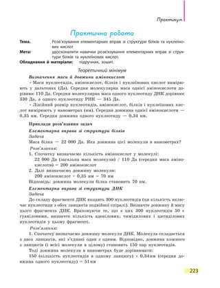 Практикум
223
Практична робота
Тема.	 Розв’язування елементарних вправ зі структури білків та нуклеїно-
вих кислот
Мета:	 удосконалити навички розв’язування елементарних вправ зі струк­
тури білків та нуклеїнових кислот.
Обладнання й матеріали:	 підручник, зошит.
Теоретичний мінімум
Визначення маси й довжини амінокислот
•	Маси нуклеотидів, амінокислот, білків і нуклеїнових кислот вимірю-
ють у дальтонах (Да). Середня молекулярна маса однієї амінокислоти до-
рівнює 110 Да. Середня молекулярна маса одного нуклеотиду ДНК дорівнює
330 Да, а одного нуклеотиду РНК — 345 Да.
•	Лінійний розмір нуклеотидів, амінокислот, білків і нуклеїнових кис-
лот вимірюють у нанометрах (нм). Середня довжина однієї амінокислоти —
0,35 нм. Середня довжина одного нуклеотиду — 0,34 нм.
Приклади розв’язання задач
Елементарна вправа зі структури білків
Задача
Маса білка — 22 000 Да. Яка довжина цієї молекули в нанометрах?
	 	 Розв’язання:
1. Спочатку визначаємо кількість амінокислот у молекулі:
22 000 Да (загальна маса молекули) / 110 Да (середня маса аміно-
кислоти) = 200 амінокислот
2. Далі визначаємо довжину молекули:
	 200 амінокислот × 0,35 нм = 70 нм
Відповідь: довжина молекули білка становить 70 нм.
Елементарна вправа зі структури ДНК
Задача
До складу фрагмента ДНК входить 300 нуклеотидів (ця кількість вклю-
чає нуклеотиди з обох ланцюгів подвійної спіралі). Визначте довжину й масу
цього фрагмента ДНК. Враховуючи те, що з цих 300 нуклеотидів 50 є
гуаніловими, визначте кількість аденілових, тимідилових і цитиділових
нуклеотидів у цьому фрагменті.
	 	 Розв’язання:
1. Спочатку визначаємо довжину молекули ДНК. Молекула складається
з двох ланцюгів, які з’єднані один з одним. Відповідно, довжина кожного
з ланцюгів (і всієї молекули в цілому) становить 150 пар нуклеотидів.
Тоді довжина молекули в нанометрах буде дорівнювати:
150 (кількість нуклеотидів в одному ланцюгу) × 0,34 нм (середня до-
вжина одного нуклеотиду) = 51 нм
 