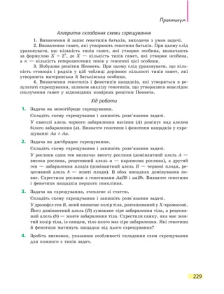Практикум
229
Алгоритм складання схеми схрещування
	 1. Визначення й запис генотипів батьків, виходячи з умов задачі.
	 2. Визначення гамет, які утворюють генотипи батьків. При цьому слід
ураховувати, що кількість типів гамет, які утворює особина, визначають
за формулою X = 2
n
, де X — кількість типів гамет, які утворює особина,
а  n — кількість гетерозиготних генів у генотипі цієї особини.
	 3. Побудова решітки Пеннета. При цьому слід ураховувати, що кіль-
кість стовпців і рядків у цій таблиці дорівнює кількості типів гамет, які
утворюють материнська й батьківська особини.
	 4. Визначення генотипів і фенотипів нащадків, які утворяться в ре-
зультаті схрещування, шляхом аналізу генотипів, що утворилися внаслідок
сполучення гамет у відповідних комірках решітки Пеннета.
Хід роботи
	1.	 Задача на моногібриде схрещування.
	 	 Складіть схему схрещування і запишіть розв’язання задачі.
	 	 У квасолі алель чорного забарвлення насінин (А) домінує над алелем
білого забарвлення (а). Визначте генотипи і фенотипи нащадків у схре-
щуванні Аа × Аа.
	2.	 Задача на дигібридне схрещування.
	 	 Складіть схему схрещування і запишіть розв’язання задачі.
	 	 У рослини один ген визначає висоту рослини (домінантний алель А  —
висока рослина, рецесивний алель а — карликова рослина), а другий
ген — забарвлення плодів (домінантний алель B — червоні плоди, ре-
цесивний алель b — жовті плоди). В обох випадках домінування по-
вне. Схрестили рослини з генотипами AaBb і aaBb. Визначте генотипи
і фенотипи нащадків першого покоління.
	3.	 Задача на схрещування, зчеплене зі  статтю.
	 	 Складіть схему схрещування і запишіть розв'язання задачі.
	 	 У дрозофіл ген B, який визначає колір тіла, розташований у X-хромосомі.
Його домінантний алель (B) зумовлює сіре забарвлення тіла, а рецесив-
ний алель (b) — жовте забарвлення тіла. Схрестили самку, яка має жов-
тий колір тіла, із самцем, тіло якого має сіре забарвлення. Які генотипи
й фенотипи матимуть нащадки від цього схрещування?
	4.	 Зробіть висновок, указавши особливості складання схем схрещування
для кожного з типів задач.
 