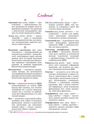 231
Словник*
* На сайті interactive.ranok.com.ua розміщено розширений варіант словника.
А
Адаптація (від латин. adapto — при-
стосовую) — пристосування жи-
вих організмів до певних умов се-
редовища існування. Усі адаптації
є результатом еволюційного про-
цесу на основі природного добору.
Алель (від латин. allelos — проти­
лежний) — один із можливих
станів (варіантів) гена, що визна-
чає альтернативні варіанти роз-
витку певної ознаки.
Б
Біологічна систематика (від грец.
sistematicos — впорядкований, що
належитьдосистеми)—розділбіо­
логії, який формує єдину систему
живого світу на основі виділення
біологічних таксонів (систематич-
них одиниць) і відповідних назв,
наданих за певними правилами
(біологічної номенклатури).
Біотехнологія — сукупність промис-
лових методів, які застосовують
для виробництва різних речовин із
використанням живих організмів,
біологічних процесів чи явищ.
В
Вектор — спеціальна молекула ДНК,
сконструйована на основі ДНК
вірусів або плазмід, яка містить
потрібний ген і здатна транспор-
тувати ген у клітину та забезпе-
чити його вбудовування в її гене-
тичний апарат.
Вид — сукупність популяцій особин,
подібних між собою за будовою,
функціями, місцем в угрупован-
нях організмів, що населяють
певний ареал і  вільно схрещу-
ються між собою у природі.
Г
Ген (від давньогрец. henos — рід) —
окрема ділянка ДНК, яка від-
повідає за утворення однієї або
кількох ознак організму.
Генетика (від латин. geneticа — по-
ходження) — наука, яка займа-
ється вивченням спадковості
й мін­ливості живих організмів.
Генетичний код — відповідність між
усіма можливими варіантами
триплетів РНК і амінокислота-
ми, які вони кодують.
Генетично модифіковані організ-
ми (ГМО) — організми, генотип
яких було змінено за допомогою
методів генетичної інженерії
з  використанням технології ре-
комбінантних ДНК.
Геном (від нім. genom — рід) — сукуп-
ність усієї спадкової інформації
організму, що включає як гени,
так і некодуючі ділянки ДНК.
Генотип — сукупність усіх генів ор-
ганізму, розміщених у ядрах клі-
тин (у хромосомах) або в інших
структурах цитоплазми (пласти-
дах, мітохондріях, плазмідах).
Генотип є спадковою основою
організму. Він є носієм генетич-
ної інформації, який контролює
формування всіх ознак організ-
му, тобто його фенотипу.
Гідрофобність (від грец. hydro —
вода і phobos — страх) — власти-
вість деяких речовин погано вза-
ємодіяти з водою.
Гідрофільність (від грец. hydro —
вода і philia — любов, дружба) —
здатність деяких речовин добре
взаємодіяти з водою.
 