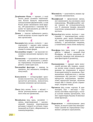 232
Д
Дозрівання білка — процес, у ході
якого деякі ділянки синтезова-
них білків можуть вирізатися
спеціальними ферментами, а сам
білок може змінювати свою фор-
му, об’єднуватися з іншими біл-
ками чи приєднувати до себе не-
білкову частину.
Домен — таксон найвищого рангу,
який включає кілька царств жи-
вих організмів.
Е
Еволюція (від латин. evolutio — роз-
гортання) — процес змін живих
організмів, який призводить до
появи їх нових форм.
Еволюційна теорія — це наукове по-
яснення механізмів процесу ево-
люції.
Екосистема — сукупність живих ор-
ганізмів, які мешкають у певно-
му середовищі існування й утво-
рюють з ним одне ціле.
Еволюційні фактори — явища та
процеси, які змінюють генофонд
популяції.
К
Консументи — гетеротрофні орга-
нізми екосистем, які отримують
органічні речовини, живлячись
іншими живими організмами.
Л
Локус (від латин. locus — місце) —
місце розташування алелів пев-
ного гена на хромосомі.
М
Метаболізм (від грец. metabole —
зміна, перетворення) — законо-
мірний порядок перетворення
речовин і енергії в клітині, спря-
мований на її ріст, збереження та
самовідтворення.
Мінливість — властивість живих ор-
ганізмів змінюватися.
Модифікації — фенотипові зміни,
які виникають під впливом умов
середовища. Модифікаційні змі-
ни ознаки не успадковуються,
але її діапазон (норма реакції)
генетично зумовлений і успадко-
вується.
Мутуалізм (від латин. mutuus — вза-
ємний) — взаємовигідне співіс-
нування двох видів (найпрості-
ші, здатні перетравлювати кліт-
ковину, і рослиноїдні тварини,
у кишечнику яких вони живуть).
Н
Ноосфера (від грец. noos — розум,
sphera — сфера) — певний стан
біосфери, за якого розумова ді-
яльність людини стає визначаль-
ним фактором її розвитку.
О
Одомашнення — процес змін попу-
ляцій рослин або тварин, завдя-
ки якому вони стають пристосо-
ваними до утримання в неволі
й використання їх людиною. Одо­
машнення відбувається з метою
отримання від рослин і тварин
продуктів харчування, промис-
лової продукції (шкіра, волокно
тощо) або в інших цілях (транс­
порт, охорона тощо).
Органела (від слова «орган» й дав-
ньогрец. elos — вигляд) — від-
носно постійна структура у скла-
ді клітин живих організмів, яка
має характерну будову й виконує
певні функції.
П
Паразитизм — співіснування двох
видів, за якого один вид викорис-
товує інший як середовище існу-
вання і джерело харчування.
 
