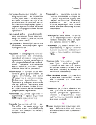 Словник
233
Популяція (від латин. populus — на-
род, населення) — це сукупність
особин одного виду, які відтворю-
ють себе протягом великої кіль-
кості поколінь і тривалий час за-
ймають певну територію, функці-
онуючи й розвиваючись в одному
або кількох угрупованнях живих
організмів.
Природний добір — це диференційо-
ване виживання більш пристосо-
ваних до певних умов існування
особин у популяції.
Продуценти — автотрофні організми
екосистем, які продукують орга-
нічні речовини.
Р
Редуценти — гетеротрофні організ-
ми екосистем, які отримують
органічні речовини, живлячись
залишками живих організмами
або продуктів їхньої життєдіяль-
ності. Редуценти перетворюють
мертву органіку на прості орга-
нічні та неорганічні речовини.
Рекомбінація — процес, коли лан-
цюжки ДНК розриваються на
окремі фрагменти, які потім
об’єднуються в іншому порядку.
Найчастіше рекомбінація від-
бувається в клітинах еукаріотів
під час мейозу. Проходить вона
в профазі першого поділу й відо-
ма під назвою «кросинговер» (пе-
рехрещування хромосом).
Реплікація (від латин. replicatio —
відбивати) — процес подвоєння
ДНК перед поділом клітин.
С
Селекція (від латин. selectio — ви-
бір, добір) — це наука про методи
створення нових сортів і гібридів
рослин, порід тварин і штамів мі-
кроорганізмів.
Спадковість — здатність живих ор-
ганізмів передавати особинам на-
ступного покоління морфо-ана-
томічні, фізіологічні, біохімічні
особливості своєї організації,
а також характерні риси станов-
лення цих особливостей у процесі
онтогенезу.
Т
Транскрипція (від латин. transcrip­
tio  — переписування) — процес
синтезу ланцюга іРНК за зраз-
ком одного з ланцюгів ДНК.
Трансляція (від латин. translatio —
перенесення) — процес синтезу
білкової молекули з амінокислот
згідно з інформацією молекули
РНК.
Ф
Фенотип (від грец. phaino — вияв-
ляю, typos — відбиток, образ) —
сукупність властивостей і ознак
організму, що склалися на основі
взаємодії генотипу з умовами зо-
внішнього середовища.
Філогенетичне дерево — схема, яка
відображає еволюційні зв’язки
між таксонами, для яких воно
будується.
Х
Хемосинтез (від латин. chemo — хі-
мія, synthesis — поєднання) —
процес утворення органічних
речовин з неорганічних, який
відбувається за рахунок енергії
хімічних реакцій.
Ц
Центри походження культурних рос-
лин — райони, у яких відбувався
процес одомашнення культурних
рослин.
 