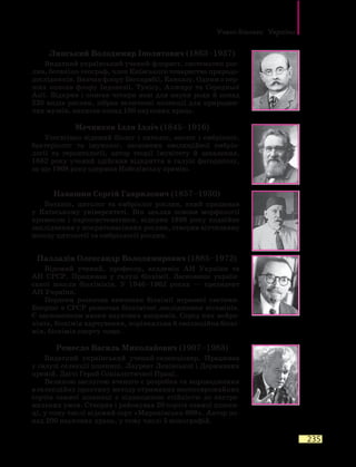 Учені-біологи України
235
Липський Володимир Іполитович (1863–1937)
Видатний український учений-флорист, систематик рос-
лин, ботаніко-географ, член Київського товариства природо-
дослідників. Вивчав флору Бессарабії, Кавказу. Одним з пер-
ших описав флору Індонезії, Тунісу, Алжиру та Середньої
Азії. Відкрив і описав чотири нові для науки роди й понад
220 видів рослин, зібрав величезні колекції для природни-
чих музеїв, написав понад 100 наукових праць.
Мечников Ілля Ілліч (1845–1916)
Усесвітньо відомий біолог і патолог, зоолог і ембріолог,
бактеріолог та імунолог, засновник еволюційної ембрі­о­
логії та геронтології, автор теорії імунітету й запалення.
1882  року учений здійснив відкриття в галузі фагоцитозу,
за що 1908 року одержав Нобелівську премію.
Навашин Сергій Гаврилович (1857–1930)
Ботанік, цитолог та ембріолог рослин, який працював
у  Київському університеті. Він заклав основи морфології
хромосом і каріосистематики, відкрив 1898 року подвійне
запліднення у покритонасінних рослин, створив вітчизняну
школу цитології та ембріології рослин.
Палладін Олександр Володимирович (1885–1972)
Відомий учений, професор, академік АН України та
АН СРСР. Працював у галузі біохімії. Засновник україн-
ської школи біохіміків. У 1946–1962 роках — президент
АН України.
Першим розпочав вивчення біохімії нервової системи.
Вперше в СРСР розпочав біохімічні дослідження вітамінів.
Є засновником низки наукових напрямів. Серед них нейро-
хімія, біохімія харчування, порівняльна й еволюційна біохі-
мія, біохімія спорту тощо.
Ремесло Василь Миколайович (1907–1983)
Видатний український учений-селекціонер. Працював
у галузі селекції пшениці. Лауреат Ленінської і Державних
премій. Двічі Герой Соціалістичної Праці.
Великою заслугою вченого є розробка та впровадження
в селекційну практику методу отримання високоврожайних
сортів озимої пшениці з підвищеною стійкістю до екстре-
мальних умов. Створив і районував 20 сортів озимої пшени-
ці, у тому числі відомий сорт «Миронівська-808». Автор по-
над 200 наукових праць, у тому числі 5 монографій.
 