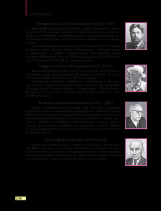 Узагальнення
236
Симиренко Левко Платонович (1855–1920)
Видатний український учений, який працював у галузі
помології. Член-кореспондент Бельгійського товариства са-
дівників, почесний член Французького національного помо-
логічного товариства. Автор видання «Помологія» у трьох
томах.
Акліматизував і вивів нові сорти плодових дерев. Автор
відомого сорту яблуні «Ренет Симиренко». Створив один
з  найбільших у Європі помологічних розсадників, який
включав 900 сортів яблунь, 889 сортів груш, 350 сортів ви-
шні й черешні та інші види плодових дерев.
Черненко Семен Федорович (1877–1974)
Видатний український учений-селекціонер. Герой Соціа-
лістичної праці. Автор близько 50 наукових статей і 2 книг.
Вивів понад 60 сортів яблунь і 10 сортів груш.
Селекцією займався з 1902 року. Працював у Воздви-
женському сільськогосподарському училищі. На території
України вивів 16 сортів яблунь і 1 сорт груш. Потім працю-
вав в Інституті плодово-ягідних культур (місто Козлов, нині
м. Мічуринськ).
Шмальгаузен Іван Іванович (1884–1963)
Один з найвидатніших учених ХХ століття, професор
Петербурзького та Київського університетів. Написав понад
200 наукових праць з еволюційної морфології, ембріології,
експериментальної біології, екології, генетики і теорії ево-
люції, займався розробкою математичних методів біоло-
гічних досліджень, теоретик еволюційного вчення. Праці
І. І. Шмальгаузена увійшли до золотого фонду вітчизняної
і світової науки.
Юр’єв Василь Якович (1879–1962)
Видатний український учений-селекціонер. Автор май-
же 100 наукових публікацій. Займався питаннями методи-
ки й організації селекції, сортовипробування і наслідництва
сільськогосподарських культур. Вивів багато сортів озимої
і ярої пшениці, проса, кукурудзи та інших культур.
 