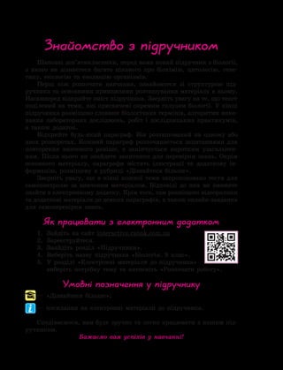 Шановні дев’ятикласники, перед вами новий підручник з біології,
з якого ви дізнаєтеся багато цікавого про біохімію, цитологію, гене-
тику, екологію та еволюцію організмів.
Перш ніж розпочати навчання, ознайомтеся зі структурою під-
ручника та основними принципами розташування матеріалу в ньому.
Насамперед відкрийте зміст підручника. Зверніть увагу на те, що текст
поділений на теми, які присвячені окремим галузям біології. У кінці
підручника розміщено словник біологічних термінів, алгоритми вико-
нання лабораторних досліджень, робіт і дослідницьких практикумів,
а також додаток.
Відкрийте будь-який параграф. Він розташований на одному або
двох розворотах. Кожний параграф розпочинається запитаннями для
повторення вивченого раніше, а закінчується коротким узагальнен-
ням. Після нього ви знайдете запитання для перевірки знань. Окрім
основного матеріалу, параграфи містять ілюстрації та додаткову ін-
формацію, розміщену в рубриці «Дізнайтеся більше».
Зверніть увагу, що в кінці кожної теми запропоновано тести для
самоконтролю за вивченим матеріалом. Відповіді до них ви зможете
знайти в електронному додатку. Крім того, там розміщено відеоролики
та додаткові матеріали до деяких параграфів, а також онлайн-завдання
для самоперевірки знань.
Як працювати з електронним додатком
1.	 Зайдіть на сайт interactive.ranok.com.ua
2.	 Зареєструйтеся.
3.	 Знайдіть розділ «Підручники».
4.	 Виберіть назву підручника «Біологія. 9 клас».
5.	У розділі «Електронні матеріали до підручника»
виберіть потрібну тему та натисніть «Розпочати роботу».
Умовні позначення у підручнику
— «Дізнайтеся більше»;
— посилання на електронні матеріали до підручника.
Сподіваємося, вам буде зручно та легко працювати з нашим під-
ручником.
Бажаємо вам успіхів у навчанні!
Знайомство з підручником
 