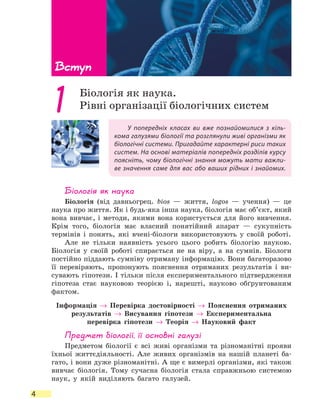 Вступ
4
У попередніх класах ви вже познайомилися з кіль-
кома галузями біології та розглянули живі організми як
біологічні системи. Пригадайте характерні риси таких
систем. На основі матеріалів попередніх розділів курсу
поясніть, чому біологічні знання можуть мати важли-
ве значення саме для вас або ваших рідних і знайомих.
Біологія як наука
Біологія (від давньогрец. bios — життя, logos — учення) — це
наука про життя. Як і будь-яка інша наука, біологія має об’єкт, який
вона вивчає, і методи, якими вона користується для його вивчення.
Крім того, біологія має власний понятійний апарат — сукупність
термінів і понять, які вчені-біологи використовують у своїй роботі.
Але не тільки наявність усього цього робить біологію наукою.
Біологія у своїй роботі спирається не на віру, а на сумнів. Біологи
постійно піддають сумніву отриману інформацію. Вони багаторазово
її перевіряють, пропонують пояснення отриманих результатів і ви-
сувають гіпотези. І тільки після експериментального підтвердження
гіпотеза стає науковою теорією і, нарешті, науково обґрунтованим
фактом.
Інформація → Перевірка достовірності → Пояснення отриманих
результатів → Висування гіпотези → Експериментальна
перевірка гіпотези → Теорія → Науковий факт
Предмет біології, її основні галузі
Предметом біології є всі живі організми та різноманітні прояви
їхньої життєдіяльності. Але живих організмів на нашій планеті ба-
гато, і вони дуже різноманітні. А ще є вимерлі організми, які також
вивчає біологія. Тому сучасна біологія стала справжньою системою
наук, у якій виділяють багато галузей.
1 Біологія як наука.
Рівні організації біологічних систем
Вступ
 