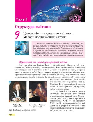 Тема 2
40
Тема 2
Структура клітини
Коли ви вивчали біологію рослин і тварин, ви
ознайомилися з методами, які вчені використовують
для вивчення цих організмів. Пригадайте ці методи.
З’ясуйте, чи є відмінності в методах вивчення рослин
і тварин. Назвіть науки, які вивчають рослини і тва-
рин. З курсу хімії 8 класу пригадайте, що таке ізотопи.
9 Цитологія — наука про клітини.
Методи дослідження клітин
Відкриття та перші дослідження клітин
Клітину відкрив Роберт Гук — англійський фізик, який пра-
цював в Оксфордському університеті. Він удосконалив конструк-
цію мікроскопа й дослідив з його допомогою різні об’єкти, зокрема
кору коркового дуба. Розглядаючи корок з допомогою мікроскопа,
Гук побачив комірки (це були клітинні стінки), які нагадали йому
монастирські келії, і назвав їх англійським словом cell («камера»,
«клітка», «клітина»). Свої дослі-
дження він описав у статті 1665 р.
Пізніше Гук спостерігав і описав
клітини таких рослин, як бузина,
кріп, морква тощо.
Наступний етап формування
цито­логії як науки пов’язаний
з  голландцем Антоні ван Левен-
гуком (мал. 9.1), який працював
наприкінці XVII — на початку
XVIII ст. Він відкрив одноклітинні
організми (першим побачив най-
простіших), еритроцити, спермато-
зоїди та інші клітини.Мал. 9.1. Перші дослідники клітин
Роберт Гук
(1635–1703)
Антоні ван Левенгук
(1632–1723)
 