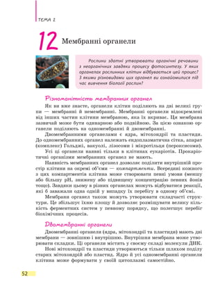 Тема 2
52
Рослини здатні утворювати органічні речовини
з неорганічних завдяки процесу фотосинтезу. У яких
органелах рослинних клітин відбувається цей процес?
З якими різновидами цих органел ви ознайомилися під
час вивчення біології рослин?
12Мембранні органели
Різноманітність мембранних органел
Як ви вже знаєте, органели клітин поділяють на дві великі гру-
пи  — мембранні й немембранні. Мембранні органели відокремлені
від інших частин клітини мембраною, яка їх вкриває. Ця мембрана
зазвичай може бути одинарною або подвійною. За цією ознакою ор-
ганели поділяють на одномембранні й двомембранні.
Двомембранними органелами є ядра, мітохондрії та пластиди.
До одномембранних органел належать ендоплазматична сітка, апарат
(комплекс) Гольджі, вакуолі, лізосоми і мікротільця (пероксисоми).
Усі ці органели наявні тільки в клітинах еукаріотів. Прокаріо-
тичні організми мембранних органел не мають.
Наявність мембранних органел дозволяє поділити внутрішній про-
стір клітини на окремі об’єми — компартменти. Всередині кожного
з цих компартментів клітина може створювати певні умови (меншу
або більшу рН, знижену або підвищену концентрацію певних йонів
тощо). Завдяки цьому в різних органелах можуть відбуватися реакції,
які б заважали одна одній у випадку їх перебігу в  одному об’ємі.
Мембрани органел також можуть утворювати складчасті струк-
тури. Це збільшує їхню площу й дозволяє розміщувати велику кіль-
кість ферментних систем у певному порядку, що полегшує перебіг
біохімічних процесів.
Двомембранні органели
Двомембранні органели (ядра, мітохондрії та пластиди) мають дві
мембрани — зовнішню і внутрішню. Внутрішня мембрана може утво-
рювати складки. Ці органели містять у своєму складі молекули ДНК.
Нові мітохондрії та пластиди утворюються тільки шляхом поділу
старих мітохондрій або пластид. Ядро й усі одномембранні органели
клітина може формувати у своїй цитоплазмі самостійно.
 