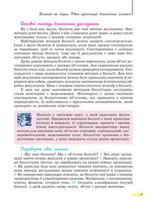 Біологія як наука. Рівні  організації  біологічних систем
7
Основні методи біологічних досліджень
Як і будь-яка наука, біологія має свої методи досліджень. Цих
методів дуже багато. Деякі з них з’явилися дуже давно, а деякі стали
можливими тільки з появою сучасних технологій.
Найстарішим методом біології можна назвати спостереження.
Саме з нього біологія й починалася, коли наші предки спостерігали
за тваринами, щоб їх потім вполювати. Спостереження є основою
описового методу біології, тому що її результатом є саме опис біо-
логічного об’єкта, процесу або явища.
Дуже давнім методом біології є також порівняння, коли об’єкт до-
слідження порівнюють з іншими об’єктами. Але справжньою наукою
біологія стала тоді, коли біологи почали проводити експерименти. Екс­
перимент і зараз залишається головним методом у біології. Для того
щоб результати експериментів можна було правильно пояснити й по-
рівняти між собою, проводять кількісну математичну (статистичну) об-
робку результатів. Вона є основою статистичного методу в біології.
У наш час дуже важливими методами біологічних досліджень
стали моніторинг і моделювання. Моніторинг є  цілою системою
спостережень за біологічними об’єктами, які проводять з певною
періодичністю. А моделювання є віртуальним експериментом, який
проводять за допомогою комп’ютерів.
Біологія є системою наук, у якій виділяють багато
галузей. Предметом вивчення біології є живі організми
(сучасні й вимерлі), їх угруповання, процеси і прояви
їхньої життєдіяльності. Біологія використовує низку
методів для вивчення своїх об’єктів: описовий, порівняльний, екс-
периментальний, моделювання тощо. Біологічні організми є біо-
логічними системами, у яких виділяють кілька рівнів організації.
Перевірте свої знання
1. Що таке біологія? Що є об’єктом біології? 2. Які рівні органі-
зації життя можна виділити у живих організмів? 3. Наведіть прикла-
ди біологічних систем, що перебувають на різних рівнях організації.
4.  На  прикладі будь-якої домашньої тварини поясніть, за допомогою
яких методів дослідження можна вивчити особливості її поведінки.
5. На конкретних прикладах поясніть, як біологія пов’язана з іншими
природничими й гуманітарними науками. Наприклад, з математикою,
хімією, фізикою, історією тощо. 6*. Складіть класифікацію галузей
біології, у якій укажіть назву галузі, об’єкт і методи вивчення.
 
