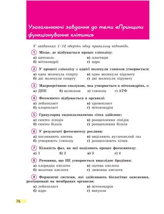 76
У завданнях 1–12 оберіть одну правильну відповідь.
1	 Місце, де відбувається процес гліколізу:
а)	 цитозоль	 в)	 пластиди
б)	 мітохондрії	 г)	 ядро
2	 У процесі гліколізу з однієї молекули глюкози утворюється:
а)	 одна молекула спирту	 в)	 одна молекула пірувату
б)	 дві молекули спирту	 г)	 дві молекули пірувату
3	 Макроергічною сполукою, яка утворюється в мітохондріях, є:
а)	 ДНК	 б)	целюлоза	 в)	глюкоза	 г)	АТФ
4	 Фотосинтез відбувається в органелі:
а)	 лейкопласт	 в)	 хромопласт
б)	 хлоропласт	 г)	 мітохондрія
5	 Гранулярна ендоплазматична сітка здійснює:
а)	 синтез ліпідів	 в)	 розщеплення ліпідів
б)	 синтез білків	 г)	 розщеплення білків
6	 У результаті фотосинтезу рослини:
а)	 поглинають кисень	 в)	 виділяють вуглекислий газ
б)	 утворюють глюкозу	 г)	 розщеплюють хітин
7	 Кількість фаз, на які поділяють процес фотосинтезу:
а)	 1	 б)	2	 в)	3	 г)	4
8	 Речовина, що НЕ утворюється внаслідок бродіння:
а)	 хлоридна кислота	 в)	 оцтова кислота
б)	 молочна кислота	 г)	 лимонна кислота
9	 Ферментні системи, які здійснюють біологічне окиснення,
розташовані на мембранах органели:
а)	 лейкопласт	 в)	 мітохондрія
б)	 ядро	 г)	 вакуоля
Узагальнюючі завдання до теми «Принципи
функціонування клітини»
 