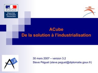 30 mars 2007 – version 3.2 Steve Péguet (steve.peguet@diplomatie.gouv.fr) ACube De la solution à l’industrialisation 