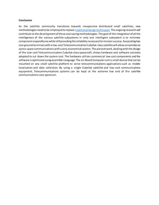 Conclusion
As the satellite community transitions towards inexpensive distributed small satellites, new
methodologiesneedtobe employedtoreplace traditional designtechniques.The ongoingresearchwill
contribute to the developmentof these costsavingmethodologies.The goal of the integrationof all the
intelligences of the various satellite subsystems in only one intelligent subsystem is to minimize
componentexpenditureswhilestillprovidingthereliabilitynecessaryformissionsuccess.Associatinglow
cost ground terminalswithalow-costTelecommunicationCubeSat-classsatellitewill allowuniversitiesto
access space communicationswithavery economical system.The presentwork,dealingwiththe design
of the Low-cost Telecommunication CubeSat-classspacecraft, shows hardware and software solutions
adopted to cut down the system cost. The hardware utilizes commercial low-cost components and the
software isoptimizedusingassemblerlanguage.The on-BoardComputerunitissmall device thatcanbe
mounted on any small satellite platform to serve telecommunications applications such as mobile
localization and data collection. By using a single CubeSat satellite and low-cost communications
equipment, Telecommunications systems can be kept at the extreme low end of the satellite
communications cost spectrum.
 